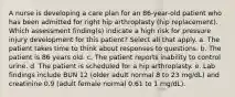 A nurse is developing a care plan for an 86-year-old patient who has been admitted for right hip arthroplasty (hip replacement). Which assessment finding(s) indicate a high risk for pressure injury development for this patient? Select all that apply. a. The patient takes time to think about responses to questions. b. The patient is 86 years old. c. The patient reports inability to control urine. d. The patient is scheduled for a hip arthroplasty. e. Lab findings include BUN 12 (older adult normal 8 to 23 mg/dL) and creatinine 0.9 (adult female normal 0.61 to 1 mg/dL).