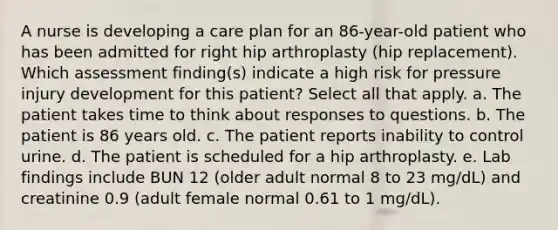 A nurse is developing a care plan for an 86-year-old patient who has been admitted for right hip arthroplasty (hip replacement). Which assessment finding(s) indicate a high risk for pressure injury development for this patient? Select all that apply. a. The patient takes time to think about responses to questions. b. The patient is 86 years old. c. The patient reports inability to control urine. d. The patient is scheduled for a hip arthroplasty. e. Lab findings include BUN 12 (older adult normal 8 to 23 mg/dL) and creatinine 0.9 (adult female normal 0.61 to 1 mg/dL).