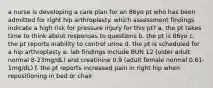 a nurse is developing a care plan for an 86yo pt who has been admitted for right hip arthroplasty. which assessment findings indicate a high risk for pressure injury for this pt? a. the pt takes time to think about responses to questions b. the pt is 86yo c. the pt reports inability to control urine d. the pt is scheduled for a hip arthroplasty e. lab findings include BUN 12 (older adult normal 8-23mg/dL) and creatinine 0.9 (adult female normal 0.61-1mg/dL) f. the pt reports increased pain in right hip when repositioning in bed or chair