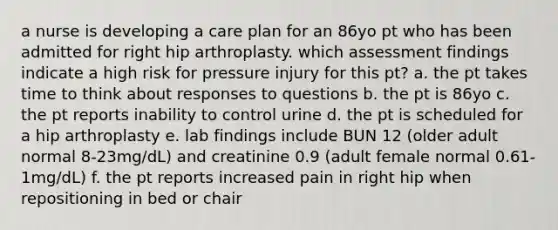 a nurse is developing a care plan for an 86yo pt who has been admitted for right hip arthroplasty. which assessment findings indicate a high risk for pressure injury for this pt? a. the pt takes time to think about responses to questions b. the pt is 86yo c. the pt reports inability to control urine d. the pt is scheduled for a hip arthroplasty e. lab findings include BUN 12 (older adult normal 8-23mg/dL) and creatinine 0.9 (adult female normal 0.61-1mg/dL) f. the pt reports increased pain in right hip when repositioning in bed or chair