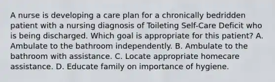 A nurse is developing a care plan for a chronically bedridden patient with a nursing diagnosis of Toileting Self-Care Deficit who is being discharged. Which goal is appropriate for this patient? A. Ambulate to the bathroom independently. B. Ambulate to the bathroom with assistance. C. Locate appropriate homecare assistance. D. Educate family on importance of hygiene.