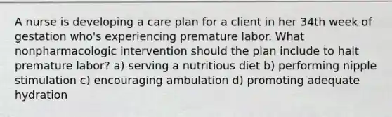 A nurse is developing a care plan for a client in her 34th week of gestation who's experiencing premature labor. What nonpharmacologic intervention should the plan include to halt premature labor? a) serving a nutritious diet b) performing nipple stimulation c) encouraging ambulation d) promoting adequate hydration