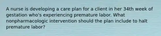 A nurse is developing a care plan for a client in her 34th week of gestation who's experiencing premature labor. What nonpharmacologic intervention should the plan include to halt premature labor?