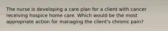 The nurse is developing a care plan for a client with cancer receiving hospice home care. Which would be the most appropriate action for managing the client's chronic pain?