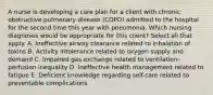 A nurse is developing a care plan for a client with chronic obstructive pulmonary disease (COPD) admitted to the hospital for the second time this year with pneumonia. Which nursing diagnoses would be appropriate for this client? Select all that apply. A. Ineffective airway clearance related to inhalation of toxins B. Activity intolerance related to oxygen supply and demand C. Impaired gas exchange related to ventilation-perfusion inequality D. Ineffective health management related to fatigue E. Deficient knowledge regarding self-care related to preventable complications