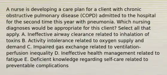 A nurse is developing a care plan for a client with chronic obstructive pulmonary disease (COPD) admitted to the hospital for the second time this year with pneumonia. Which nursing diagnoses would be appropriate for this client? Select all that apply. A. Ineffective airway clearance related to inhalation of toxins B. Activity intolerance related to oxygen supply and demand C. Impaired gas exchange related to ventilation-perfusion inequality D. Ineffective health management related to fatigue E. Deficient knowledge regarding self-care related to preventable complications