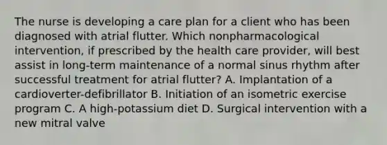 The nurse is developing a care plan for a client who has been diagnosed with atrial flutter. Which nonpharmacological intervention, if prescribed by the health care provider, will best assist in long-term maintenance of a normal sinus rhythm after successful treatment for atrial flutter? A. Implantation of a cardioverter-defibrillator B. Initiation of an isometric exercise program C. A high-potassium diet D. Surgical intervention with a new mitral valve