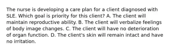 The nurse is developing a care plan for a client diagnosed with SLE. Which goal is priority for this client? A. The client will maintain reproductive ability. B. The client will verbalize feelings of body image changes. C. The client will have no deterioration of organ function. D. The client's skin will remain intact and have no irritation.