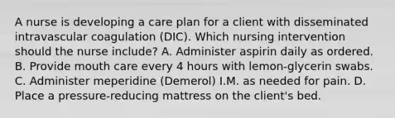 A nurse is developing a care plan for a client with disseminated intravascular coagulation (DIC). Which nursing intervention should the nurse include? A. Administer aspirin daily as ordered. B. Provide mouth care every 4 hours with lemon-glycerin swabs. C. Administer meperidine (Demerol) I.M. as needed for pain. D. Place a pressure-reducing mattress on the client's bed.