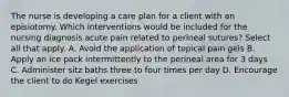 The nurse is developing a care plan for a client with an episiotomy. Which interventions would be included for the nursing diagnosis acute pain related to perineal sutures? Select all that apply. A. Avoid the application of topical pain gels B. Apply an ice pack intermittently to the perineal area for 3 days C. Administer sitz baths three to four times per day D. Encourage the client to do Kegel exercises