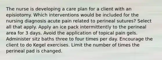 The nurse is developing a care plan for a client with an episiotomy. Which interventions would be included for the nursing diagnosis acute pain related to perineal sutures? Select all that apply. Apply an ice pack intermittently to the perineal area for 3 days. Avoid the application of topical pain gels. Administer sitz baths three to four times per day. Encourage the client to do Kegel exercises. Limit the number of times the perineal pad is changed.