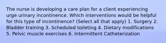 The nurse is developing a care plan for a client experiencing urge urinary incontinence. Which interventions would be helpful for this type of incontinence? (Select all that apply) 1. Surgery 2. Bladder training 3. Scheduled toileting 4. Dietary modifications 5. Pelvic muscle exercises 6. Intermittent Catheterization