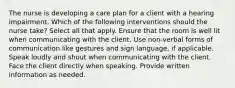 The nurse is developing a care plan for a client with a hearing impairment. Which of the following interventions should the nurse take? Select all that apply. Ensure that the room is well lit when communicating with the client. Use non-verbal forms of communication like gestures and sign language, if applicable. Speak loudly and shout when communicating with the client. Face the client directly when speaking. Provide written information as needed.