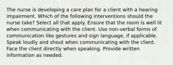 The nurse is developing a care plan for a client with a hearing impairment. Which of the following interventions should the nurse take? Select all that apply. Ensure that the room is well lit when communicating with the client. Use non-verbal forms of communication like gestures and sign language, if applicable. Speak loudly and shout when communicating with the client. Face the client directly when speaking. Provide written information as needed.