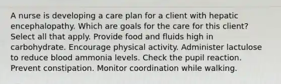 A nurse is developing a care plan for a client with hepatic encephalopathy. Which are goals for the care for this client? Select all that apply. Provide food and fluids high in carbohydrate. Encourage physical activity. Administer lactulose to reduce blood ammonia levels. Check the pupil reaction. Prevent constipation. Monitor coordination while walking.