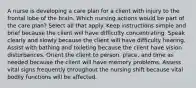 A nurse is developing a care plan for a client with injury to the frontal lobe of the brain. Which nursing actions would be part of the care plan? Select all that apply. Keep instructions simple and brief because the client will have difficulty concentrating. Speak clearly and slowly because the client will have difficulty hearing. Assist with bathing and toileting because the client have vision disturbances. Orient the client to person, place, and time as needed because the client will have memory problems. Assess vital signs frequently throughout the nursing shift because vital bodily functions will be affected.