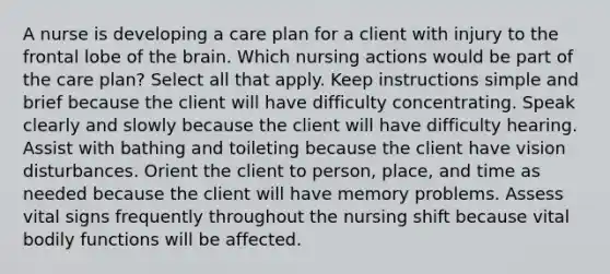 A nurse is developing a care plan for a client with injury to the frontal lobe of the brain. Which nursing actions would be part of the care plan? Select all that apply. Keep instructions simple and brief because the client will have difficulty concentrating. Speak clearly and slowly because the client will have difficulty hearing. Assist with bathing and toileting because the client have vision disturbances. Orient the client to person, place, and time as needed because the client will have memory problems. Assess vital signs frequently throughout the nursing shift because vital bodily functions will be affected.