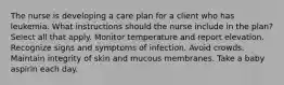 The nurse is developing a care plan for a client who has leukemia. What instructions should the nurse include in the plan? Select all that apply. Monitor temperature and report elevation. Recognize signs and symptoms of infection. Avoid crowds. Maintain integrity of skin and mucous membranes. Take a baby aspirin each day.