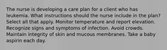 The nurse is developing a care plan for a client who has leukemia. What instructions should the nurse include in the plan? Select all that apply. Monitor temperature and report elevation. Recognize signs and symptoms of infection. Avoid crowds. Maintain integrity of skin and mucous membranes. Take a baby aspirin each day.