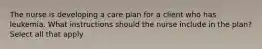 The nurse is developing a care plan for a client who has leukemia. What instructions should the nurse include in the plan? Select all that apply