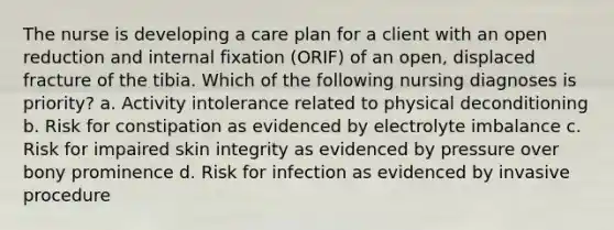 The nurse is developing a care plan for a client with an open reduction and internal fixation (ORIF) of an open, displaced fracture of the tibia. Which of the following nursing diagnoses is priority? a. Activity intolerance related to physical deconditioning b. Risk for constipation as evidenced by electrolyte imbalance c. Risk for impaired skin integrity as evidenced by pressure over bony prominence d. Risk for infection as evidenced by invasive procedure