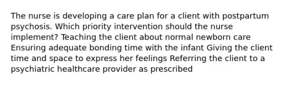 The nurse is developing a care plan for a client with postpartum psychosis. Which priority intervention should the nurse implement? Teaching the client about normal newborn care Ensuring adequate bonding time with the infant Giving the client time and space to express her feelings Referring the client to a psychiatric healthcare provider as prescribed