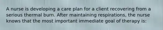 A nurse is developing a care plan for a client recovering from a serious thermal burn. After maintaining respirations, the nurse knows that the most important immediate goal of therapy is: