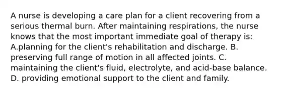 A nurse is developing a care plan for a client recovering from a serious thermal burn. After maintaining respirations, the nurse knows that the most important immediate goal of therapy is: A.planning for the client's rehabilitation and discharge. B. preserving full range of motion in all affected joints. C. maintaining the client's fluid, electrolyte, and acid-base balance. D. providing emotional support to the client and family.