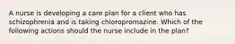 A nurse is developing a care plan for a client who has schizophrenia and is taking chloropromazine. Which of the following actions should the nurse include in the plan?