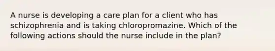 A nurse is developing a care plan for a client who has schizophrenia and is taking chloropromazine. Which of the following actions should the nurse include in the plan?