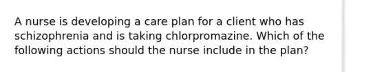 A nurse is developing a care plan for a client who has schizophrenia and is taking chlorpromazine. Which of the following actions should the nurse include in the plan?