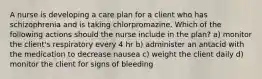 A nurse is developing a care plan for a client who has schizophrenia and is taking chlorpromazine. Which of the following actions should the nurse include in the plan? a) monitor the client's respiratory every 4 hr b) administer an antacid with the medication to decrease nausea c) weight the client daily d) monitor the client for signs of bleeding