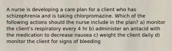 A nurse is developing a care plan for a client who has schizophrenia and is taking chlorpromazine. Which of the following actions should the nurse include in the plan? a) monitor the client's respiratory every 4 hr b) administer an antacid with the medication to decrease nausea c) weight the client daily d) monitor the client for signs of bleeding