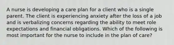 A nurse is developing a care plan for a client who is a single parent. The client is experiencing anxiety after the loss of a job and is verbalizing concerns regarding the ability to meet role expectations and financial obligations. Which of the following is most important for the nurse to include in the plan of care?