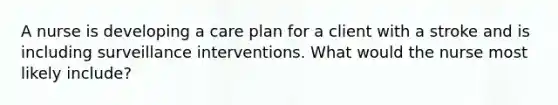 A nurse is developing a care plan for a client with a stroke and is including surveillance interventions. What would the nurse most likely include?