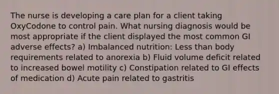 The nurse is developing a care plan for a client taking OxyCodone to control pain. What nursing diagnosis would be most appropriate if the client displayed the most common GI adverse effects? a) Imbalanced nutrition: Less than body requirements related to anorexia b) Fluid volume deficit related to increased bowel motility c) Constipation related to GI effects of medication d) Acute pain related to gastritis