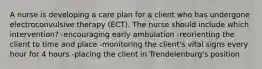 A nurse is developing a care plan for a client who has undergone electroconvulsive therapy (ECT). The nurse should include which intervention? -encouraging early ambulation -reorienting the client to time and place -monitoring the client's vital signs every hour for 4 hours -placing the client in Trendelenburg's position