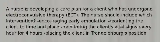 A nurse is developing a care plan for a client who has undergone electroconvulsive therapy (ECT). The nurse should include which intervention? -encouraging early ambulation -reorienting the client to time and place -monitoring the client's vital signs every hour for 4 hours -placing the client in Trendelenburg's position