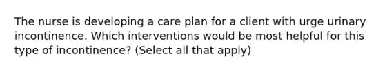 The nurse is developing a care plan for a client with urge urinary incontinence. Which interventions would be most helpful for this type of incontinence? (Select all that apply)