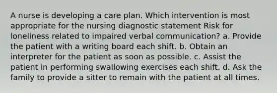 A nurse is developing a care plan. Which intervention is most appropriate for the nursing diagnostic statement Risk for loneliness related to impaired verbal communication? a. Provide the patient with a writing board each shift. b. Obtain an interpreter for the patient as soon as possible. c. Assist the patient in performing swallowing exercises each shift. d. Ask the family to provide a sitter to remain with the patient at all times.