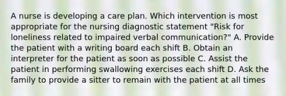 A nurse is developing a care plan. Which intervention is most appropriate for the nursing diagnostic statement "Risk for loneliness related to impaired verbal communication?" A. Provide the patient with a writing board each shift B. Obtain an interpreter for the patient as soon as possible C. Assist the patient in performing swallowing exercises each shift D. Ask the family to provide a sitter to remain with the patient at all times