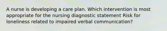 A nurse is developing a care plan. Which intervention is most appropriate for the nursing diagnostic statement Risk for loneliness related to impaired verbal communication?