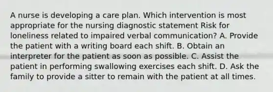 A nurse is developing a care plan. Which intervention is most appropriate for the nursing diagnostic statement Risk for loneliness related to impaired verbal communication? A. Provide the patient with a writing board each shift. B. Obtain an interpreter for the patient as soon as possible. C. Assist the patient in performing swallowing exercises each shift. D. Ask the family to provide a sitter to remain with the patient at all times.