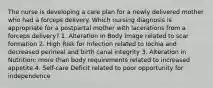 The nurse is developing a care plan for a newly delivered mother who had a forceps delivery. Which nursing diagnosis is appropriate for a postpartal mother with lacerations from a forceps delivery? 1. Alteration in Body Image related to scar formation 2. High Risk for Infection related to lochia and decreased perineal and birth canal integrity 3. Alteration in Nutrition: more than body requirements related to increased appetite 4. Self-care Deficit related to poor opportunity for independence