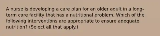 A nurse is developing a care plan for an older adult in a long-term care facility that has a nutritional problem. Which of the following interventions are appropriate to ensure adequate nutrition? (Select all that apply.)