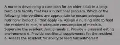 A nurse is developing a care plan for an older adult in a long-term care facility that has a nutritional problem. Which of the following interventions are appropriate to ensure adequate nutrition? (Select all that apply.) a. Assign a nursing aide to feed the resident to ensure adequate consumption of meals b. Supervise the resident during meals c. Provide a pleasant eating environment d. Provide nutritional supplements for the resident e. Assess the resident for ability to feed himself/herself