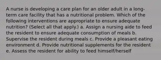 A nurse is developing a care plan for an older adult in a long-term care facility that has a nutritional problem. Which of the following interventions are appropriate to ensure adequate nutrition? (Select all that apply.) a. Assign a nursing aide to feed the resident to ensure adequate consumption of meals b. Supervise the resident during meals c. Provide a pleasant eating environment d. Provide nutritional supplements for the resident e. Assess the resident for ability to feed himself/herself