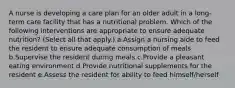 A nurse is developing a care plan for an older adult in a long-term care facility that has a nutritional problem. Which of the following interventions are appropriate to ensure adequate nutrition? (Select all that apply.) a.Assign a nursing aide to feed the resident to ensure adequate consumption of meals b.Supervise the resident during meals c.Provide a pleasant eating environment d.Provide nutritional supplements for the resident e.Assess the resident for ability to feed himself/herself