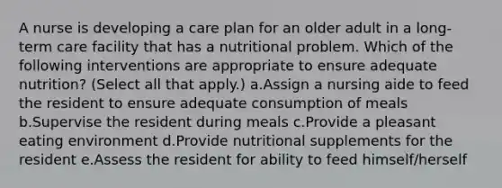 A nurse is developing a care plan for an older adult in a long-term care facility that has a nutritional problem. Which of the following interventions are appropriate to ensure adequate nutrition? (Select all that apply.) a.Assign a nursing aide to feed the resident to ensure adequate consumption of meals b.Supervise the resident during meals c.Provide a pleasant eating environment d.Provide nutritional supplements for the resident e.Assess the resident for ability to feed himself/herself