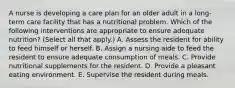 A nurse is developing a care plan for an older adult in a long-term care facility that has a nutritional problem. Which of the following interventions are appropriate to ensure adequate nutrition? (Select all that apply.) A. Assess the resident for ability to feed himself or herself. B. Assign a nursing aide to feed the resident to ensure adequate consumption of meals. C. Provide nutritional supplements for the resident. D. Provide a pleasant eating environment. E. Supervise the resident during meals.